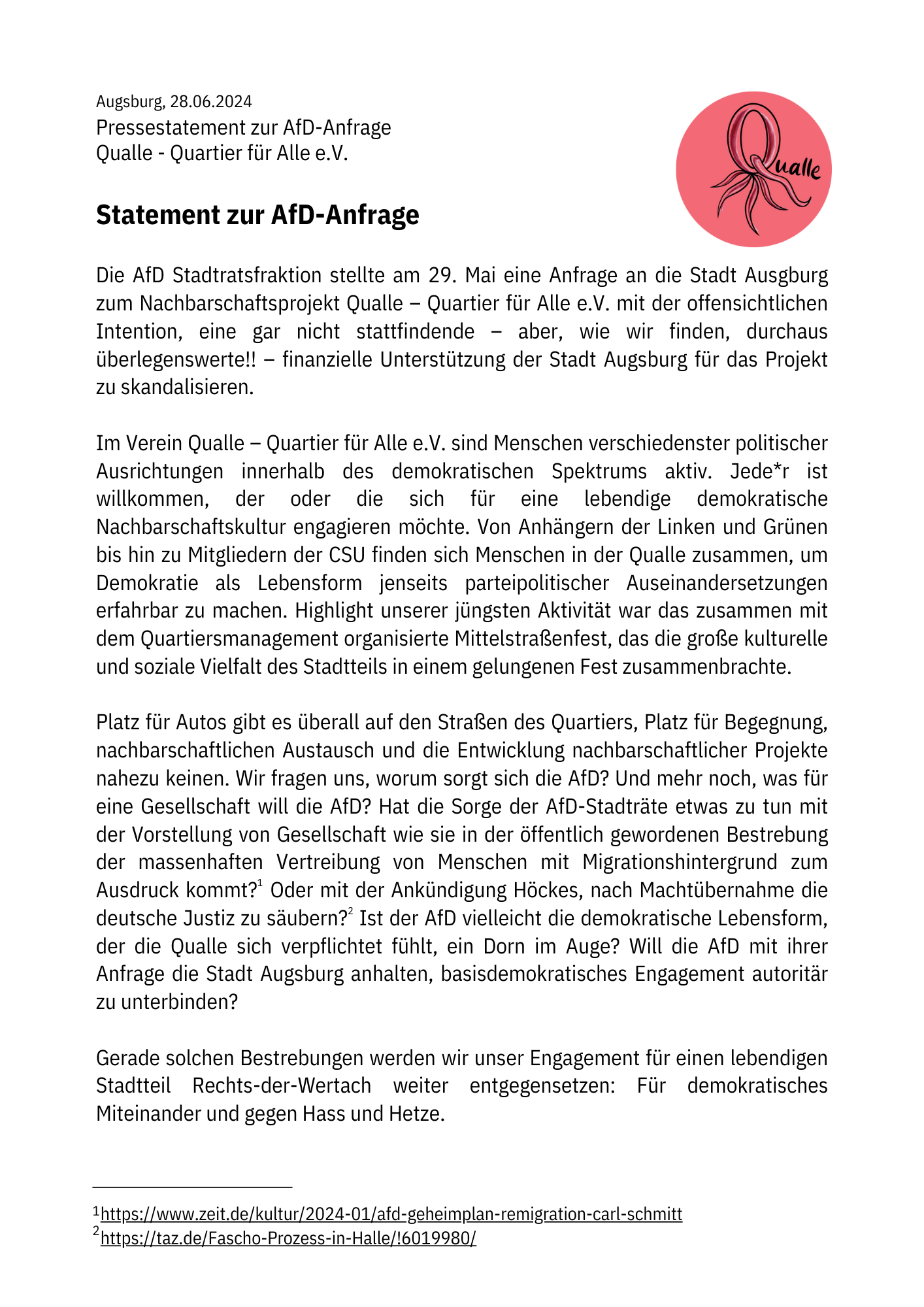 Augsburg, 28.06.2024. Pressestatement zur AfD-Anfrage. Qualle - Quartier für Alle e.V.

rechts oben: logo der Qualle, ein stilisiertes Q mit quallenartigen Armen

Text: Die AfD Stadtratsfraktion stellte am 29. Mai eine Anfrage an die Stadt Augsburg zum Nachbarschaftsprojekt Qualle – Quartier für Alle e.V. mit der offensichtlichen Intention, eine gar nicht stattfindende – aber, wie wir finden, durchaus überlegenswerte!! – finanzielle Unterstützung der Stadt Augsburg für das Projekt zu skandalisieren.

Im Verein Qualle – Quartier für Alle e.V. sind Menschen verschiedenster politischer Ausrichtungen innerhalb des demokratischen Spektrums aktiv. Jede*r ist willkommen, der oder die sich für eine lebendige demokratische Nachbarschaftskultur engagieren möchte. Von Anhängern der Linken und Grünen bis hin zu Mitgliedern der CSU finden sich Menschen in der Qualle zusammen, um Demokratie als Lebensform jenseits parteipolitischer Auseinandersetzungen erfahrbar zu machen. Highlight unserer jüngsten Aktivität war das zusammen mit dem Quartiersmanagement organisierte Mittelstraßenfest, das die große kulturelle und soziale Vielfalt des Stadtteils in einem gelungenen Fest zusammenbrachte. Platz für Autos gibt es überall auf den Straßen des Quartiers, Platz für Begegnung, nachbarschaftlichen Austausch und die Entwicklung nachbarschaftlicher Projekte nahezu keinen. Wir fragen uns, worum sorgt sich die AfD? Und mehr noch, was für eine Gesellschaft will die AfD? Hat die Sorge der AfD-Stadträte etwas zu tun mit der Vorstellung von Gesellschaft wie sie in der öffentlich gewordenen Bestrebung der massenhaften Vertreibung von Menschen mit Migrationshintergrund zum Ausdruck kommt?[Eine Fußnote: https://www.zeit.de/kultur/2024-01/afd-geheimplan-remigration-carl-schmitt ] Oder mit der Ankündigung Höckes, nach Machtübernahme die deutsche Justiz zu säubern?[Eine Fußnote: https://taz.de/Fascho-Prozess-in-Halle/!6019980/ ] Ist der AfD vielleicht die demokratische Lebensform, der die Qualle sich verpflichtet fühlt, ein Dorn im Auge? Will die AfD mit ihrer Anfrage die Stadt Augsburg anhalten, basisdemokratisches Engagement autoritär zu unterbinden?

Gerade solchen Bestrebungen werden wir unser Engagement für einen lebendigen Stadtteil Rechts-der-Wertach weiter entgegensetzen: Für demokratisches Miteinander und gegen Hass und Hetze.